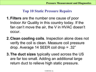 Pressure Measurement and Diagnostics


          Top 10 Static Pressure Repairs
1. Filters are the number one cause of poor
   Indoor Air Quality in this country today. If the
   fan can’t move the air, the V in HVAC doesn’t
   occur.
2. Clean cooling coils. Inspection alone does not
   verify the coil is clean. Measure coil pressure
   drop. Average 14 SEER coil drop = .32”
3. The duct sizes typically used across the US
   are far too small. Adding an additional large
   return duct to relieve high static pressure.
                        © 2009 ESI, Inc.
 