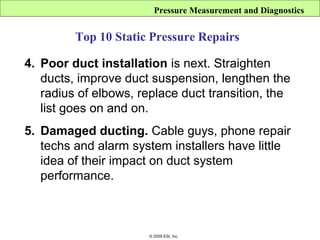 Pressure Measurement and Diagnostics


         Top 10 Static Pressure Repairs

4. Poor duct installation is next. Straighten
   ducts, improve duct suspension, lengthen the
   radius of elbows, replace duct transition, the
   list goes on and on.
5. Damaged ducting. Cable guys, phone repair
   techs and alarm system installers have little
   idea of their impact on duct system
   performance.



                       © 2009 ESI, Inc.
 