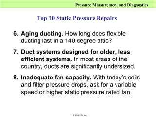 Pressure Measurement and Diagnostics


         Top 10 Static Pressure Repairs

6. Aging ducting. How long does flexible
   ducting last in a 140 degree attic?
7. Duct systems designed for older, less
   efficient systems. In most areas of the
   country, ducts are significantly undersized.
8. Inadequate fan capacity. With today’s coils
   and filter pressure drops, ask for a variable
   speed or higher static pressure rated fan.


                      © 2009 ESI, Inc.
 