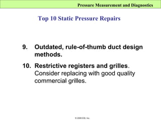 Pressure Measurement and Diagnostics


      Top 10 Static Pressure Repairs



9.   Outdated, rule-of-thumb duct design
     methods.
10. Restrictive registers and grilles.
    Consider replacing with good quality
    commercial grilles.




                   © 2009 ESI, Inc.
 