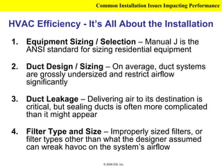 Common Installation Issues Impacting Performance


HVAC Efficiency - It’s All About the Installation
1.   Equipment Sizing / Selection – Manual J is the
     ANSI standard for sizing residential equipment

2.   Duct Design / Sizing – On average, duct systems
     are grossly undersized and restrict airflow
     significantly

3.   Duct Leakage – Delivering air to its destination is
     critical, but sealing ducts is often more complicated
     than it might appear

4.   Filter Type and Size – Improperly sized filters, or
     filter types other than what the designer assumed
     can wreak havoc on the system’s airflow
                           © 2009 ESI, Inc.
 