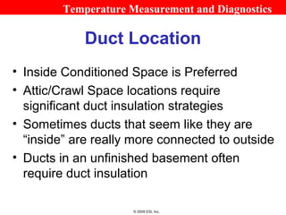 Temperature Measurement and Diagnostics

             Duct Location
• Inside Conditioned Space is Preferred
• Attic/Crawl Space locations require
  significant duct insulation strategies
• Sometimes ducts that seem like they are
  “inside” are really more connected to outside
• Ducts in an unfinished basement often
  require duct insulation

                      © 2009 ESI, Inc.
 