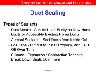 Temperature Measurement and Diagnostics

                Duct Sealing
Types of Sealants
  – Duct Mastic - Can be Used Easily on New Home
    Ducts or Accessible Existing Home Ducts
  – Aerosol Sealants - Seal Ducts from Inside Out
  – Foil Tape - Difficult to Install Properly, and Falls
    Off Over Time
  – Silicone - Expansion / Contraction Tends to
    Break Down Seals Over Time

                         © 2009 ESI, Inc.
 