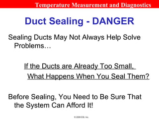 Temperature Measurement and Diagnostics

    Duct Sealing - DANGER
Sealing Ducts May Not Always Help Solve
 Problems…

    If the Ducts are Already Too Small,
      What Happens When You Seal Them?

Before Sealing, You Need to Be Sure That
 the System Can Afford It!
                     © 2009 ESI, Inc.
 