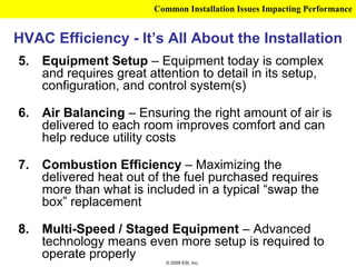 Common Installation Issues Impacting Performance


HVAC Efficiency - It’s All About the Installation
5.   Equipment Setup – Equipment today is complex
     and requires great attention to detail in its setup,
     configuration, and control system(s)

6.   Air Balancing – Ensuring the right amount of air is
     delivered to each room improves comfort and can
     help reduce utility costs

7.   Combustion Efficiency – Maximizing the
     delivered heat out of the fuel purchased requires
     more than what is included in a typical “swap the
     box” replacement

8.   Multi-Speed / Staged Equipment – Advanced
     technology means even more setup is required to
     operate properly
                           © 2009 ESI, Inc.
 
