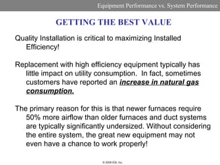 Equipment Performance vs. System Performance

             GETTING THE BEST VALUE
Quality Installation is critical to maximizing Installed
  Efficiency!

Replacement with high efficiency equipment typically has
  little impact on utility consumption. In fact, sometimes
  customers have reported an increase in natural gas
  consumption.

The primary reason for this is that newer furnaces require
   50% more airflow than older furnaces and duct systems
   are typically significantly undersized. Without considering
   the entire system, the great new equipment may not
   even have a chance to work properly!

                             © 2009 ESI, Inc.
 