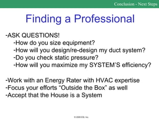 Conclusion - Next Steps


      Finding a Professional
-ASK QUESTIONS!
  -How do you size equipment?
  -How will you design/re-design my duct system?
  -Do you check static pressure?
  -How will you maximize my SYSTEM’S efficiency?

-Work with an Energy Rater with HVAC expertise
-Focus your efforts “Outside the Box” as well
-Accept that the House is a System


                       © 2009 ESI, Inc.
 