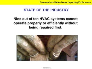 Common Installation Issues Impacting Performance


      STATE OF THE INDUSTRY

Nine out of ten HVAC systems cannot
operate properly or efficiently without
         being repaired first.




                 © 2009 ESI, Inc.
 