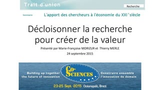 Décloisonner la recherche
pour créer de la valeur
Présenté par Marie-Françoise MORIZUR et Thierry MERLE
24 septembre 2015
Recherche
 
