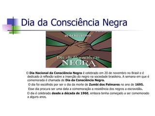Dia da Consciência Negra O  Dia Nacional da Consciência Negra  é celebrado em 20 de novembro no Brasil e é dedicado à reflexão sobre a inserção do negro na sociedade brasileira. A semana em que é comemorada é chamada de  Dia da Consciência Negra. O dia foi escolhido por ser o dia da morte de  Zumbi dos Palmares  no ano de  1695. Esse dia procura ser uma data a comemoração a resistência dos negros a escravidão . O dia é celebrado  desde a década de 1960 , embora tenha começado a ser comemorado a alguns anos. 