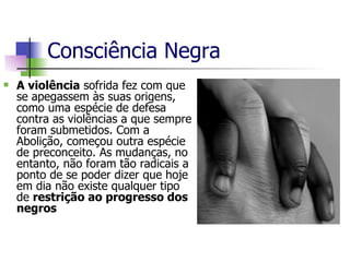 Consciência Negra A violência  sofrida fez com que se apegassem às suas origens, como uma espécie de defesa contra as violências a que sempre foram submetidos. Com a Abolição, começou outra espécie de preconceito. As mudanças, no entanto, não foram tão radicais a ponto de se poder dizer que hoje em dia não existe qualquer tipo de  restrição ao progresso dos negros  