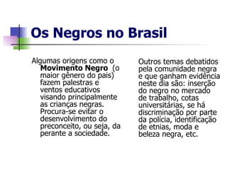 Os Negros no Brasil Algumas origens como o  Movimento Negro  (o maior gênero do pais) fazem palestras e ventos educativos visando principalmente as crianças negras. Procura-se evitar o desenvolvimento do preconceito, ou seja, da perante a sociedade. Outros temas debatidos pela comunidade negra e que ganham evidência neste dia são: inserção do negro no mercado de trabalho, cotas universitárias, se há discriminação por parte da polícia, identificação de etnias, moda e beleza negra, etc. 