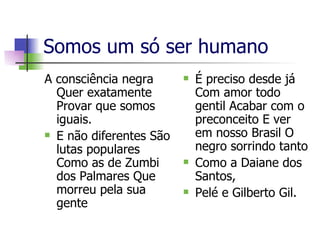 Somos um só ser humano  A consciência negra Quer exatamente Provar que somos iguais. E não diferentes São lutas populares Como as de Zumbi dos Palmares Que morreu pela sua gente É preciso desde já Com amor todo gentil Acabar com o preconceito E ver em nosso Brasil O negro sorrindo tanto Como a Daiane dos Santos, Pelé e Gilberto Gil. 