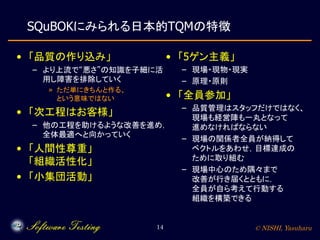 © NISHI, Yasuharu14
SQuBOKにみられる日本的TQMの特徴
• 「品質の作り込み」
– より上流で“悪さ”の知識を子細に活
用し障害を排除していく
» ただ単にきちんと作る、
という意味ではない
• 「次工程はお客様」
– 他の工程を助けるような改善を進め，
全体最適へと向かっていく
• 「人間性尊重」
「組織活性化」
• 「小集団活動」
• 「5ゲン主義」
– 現場・現物・現実
– 原理・原則
• 「全員参加」
– 品質管理はスタッフだけではなく、
現場も経営陣も一丸となって
進めなければならない
– 現場の関係者全員が納得して
ベクトルをあわせ，目標達成の
ために取り組む
– 現場中心のため隅々まで
改善が行き届くとともに，
全員が自ら考えて行動する
組織を構築できる
 