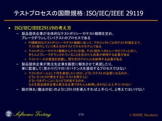 © NISHI, Yasuharu174
テストプロセスの国際規格：ISO/IEC/IEEE 29119
• ISO/IEC/IEEE29119の考え方
– 製品提供企業が全体的なテストポリシーやテスト戦略を定め、
ブレークダウンしていくテストのプロセスである
» PJ横断的なテストポリシーやテスト戦略に従って、プロジェクトごとのテスト計画を立て、
テスト実行していく考え方のテストプロセスモデルである
» テストポリシーやテスト戦略からテスト計画、テスト設計へのトレーサビリティと共に、
きちんとブレークダウンされていることを自分たち自身が納得する必要がある
» テストケースの意図を把握し、間引きのデメリットを納得する必要がある
– 製品提供企業が発注先企業を厳密に報告させて承認したり、
単に監査して（見かけだけの）ガバナンスを達成するプロセスではない
» テストのゴールとして何を達成したいのか、どういうテストが必要になるのか、
どういうリスクが発生すると（テストを間引くと）
どういうまずいことになりどう対処するのか、
などを製品提供企業と発注先企業できちんと納得し合わないと上手くいかない
– 銀の弾丸（魔法の杖）のように29119を導入すれば上手くいく、と考えてはいけない
 