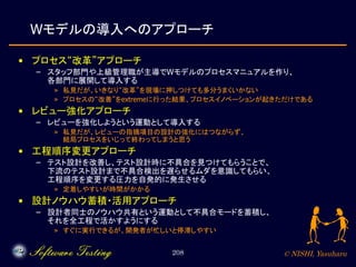 © NISHI, Yasuharu208
Wモデルの導入へのアプローチ
• プロセス“改革”アプローチ
– スタッフ部門や上級管理職が主導でWモデルのプロセスマニュアルを作り、
各部門に展開して導入する
» 私見だが、いきなり“改革”を現場に押しつけても多分うまくいかない
» プロセスの“改善”をextremeに行った結果、プロセスイノベーションが起きただけである
• レビュー強化アプローチ
– レビューを強化しようという運動として導入する
» 私見だが、レビューの指摘項目の設計の強化にはつながらず、
結局プロセスをいじって終わってしまうと思う
• 工程順序変更アプローチ
– テスト設計を改善し、テスト設計時に不具合を見つけてもらうことで、
下流のテスト設計まで不具合検出を遅らせるムダを意識してもらい、
工程順序を変更する圧力を自発的に発生させる
» 定着しやすいが時間がかかる
• 設計ノウハウ蓄積・活用アプローチ
– 設計者同士のノウハウ共有という運動として不具合モードを蓄積し、
それを全工程で活かすようにする
» すぐに実行できるが、開発者が忙しいと停滞しやすい
 