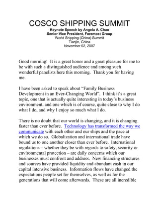 COSCO SHIPPING SUMMIT 
Keynote Speech by Angela A. Chao Senior Vice President, Foremost Group World Shipping (China) Summit Tianjin, China November 02, 2007 
Good morning! It is a great honor and a great pleasure for me to be with such a distinguished audience and among such wonderful panelists here this morning. Thank you for having me. 
I have been asked to speak about “Family Business Development in an Ever-Changing World”. I think it’s a great topic, one that is actually quite interesting in today’s business environment, and one which is of course, quite close to why I do what I do, and why I enjoy so much what I do. 
There is no doubt that our world is changing, and it is changing faster than ever before. Technology has transformed the way we communicate with each other and our ships and the pace at which we do so. Globalization and international trade have bound us to one another closer than ever before. International regulations – whether they be with regards to safety, security or environmental protection – are daily concerns which our businesses must confront and address. New financing structures and sources have provided liquidity and abundant cash in our capital intensive business. Information flows have changed the expectations people set for themselves, as well as for the generations that will come afterwards. These are all incredible  