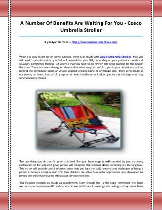 A Number Of Benefits Are Waiting For You - Cosco
               Umbrella Stroller
_____________________________________________________________________________________

                     By KelyanPierozzo – http://coscoumbrellastroller.com/



While it is easy to get lost in some subjects, there is so much with Cosco Umbrella Stroller that you
will need to prioritize what you feel will be useful to you. Still, depending on your particular needs and
situation, sometimes there is just a sense that you have to go farther and keep pushing for the rest of
the story. There is a more than good chance that what may be useful to you in your situation is a little
beyond the immediate scope of what is normally found online or anywhere else. There is no doubt in
our minds, at least, that a full grasp or at least familiarity will allow you to catch things you may
otherwise have missed.




The one thing you do not fall prey to is feel like your knowledge is well-rounded by just a cursory
exploration of the subject.A good parent will recognize that learning about parenting is a life long task.
This article will provide useful information to help you face the daily rewards and challenges of being a
parent in today's complex world.No two children are alike. Successful approaches you developed to
parent one child may have no effect at all on your next one.

This includes rewards as much as punishment. Even though this is the case, remember the basic
methods you have learned.Provide your children with basic knowledge of cooking so they are able to
 