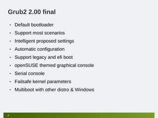 Grub2 2.00 final
    •   Default bootloader
    •   Support most scenarios
    •   Intelligent proposed settings
    •   Automatic configuration
    •   Support legacy and efi boot
    •   openSUSE themed graphical console
    •   Serial console
    •   Failsafe kernel parameters
    •   Multiboot with other distro & Windows




4
 