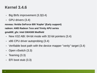 Kernel 3.4.6
    •   Big Btrfs improvement (3.3|3.4)
    •   GPU drivers (3.4)
noveau: Nvidia GeForce 600 'Kepler' (Early support)
radeon: AMD Radeon 7xxx and Trinity APU series
gma500_gfx: Intel GMA500 Medfield
    •   New X32 ABI: 64-bit mode with 32-bit pointers (3.4)
    •   x86 CPU driver autoprobing (3.4)
    •   Verifiable boot path with the device mapper "verity" target (3.4)
    •   Open vSwitch (3.3)
    •   Teaming (3.3)
    •   EFI boot stub (3.3)


5
 