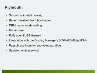 Plymouth
    •   Smooth animated booting
    •   Better transition from bootloader
    •   DRM native mode setting
    •   Flicker-free
    •   Fully openSUSE themed
    •   Integration with the Display Managers (KDM/GDM/LightDM)
    •   Passphrase input for encrypted partition
    •   Systemd units (service)




6
 