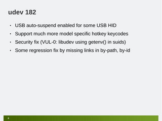 udev 182
    •   USB auto-suspend enabled for some USB HID
    •   Support much more model specific hotkey keycodes
    •   Security fix (VUL-0: libudev using getenv() in suids)
    •   Some regression fix by missing links in by-path, by-id




8
 