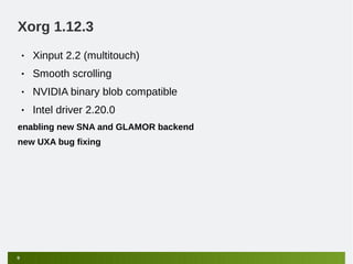 Xorg 1.12.3
    •   Xinput 2.2 (multitouch)
    •   Smooth scrolling
    •   NVIDIA binary blob compatible
    •   Intel driver 2.20.0
enabling new SNA and GLAMOR backend
new UXA bug fixing




9
 
