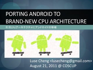 PORTING ANDROID TO
BRAND-NEW CPU ARCHITECTURE
新規CPUアーキテクチャにアンドロイドの移植




          Luse Cheng <lusecheng@gmail.com>
          August 21, 2011 @ COSCUP
 