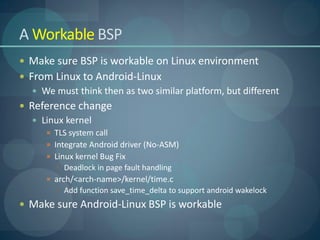 A Workable BSP
 Make sure BSP is workable on Linux environment
 From Linux to Android-Linux
    We must think then as two similar platform, but different
 Reference change
    Linux kernel
       TLS system call
       Integrate Android driver (No-ASM)
       Linux kernel Bug Fix
         Deadlock in page fault handling
       arch/<arch-name>/kernel/time.c
         Add function save_time_delta to support android wakelock
 Make sure Android-Linux BSP is workable
 