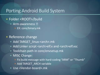 Porting Android Build System
 Folder <ROOT>/build
   Arm-awareness !!
      EX: core/binary.mk


 Reference change
   Add TARGET_linux-<arch>.mk
   Add Linker scirpt <arch>elf.x and <arch>elf.xsc
   Toolchain path in core/envsetup.mk
   MISC Change:
       Fix build message with hard-coding “ARM” or “Thumb”
       Add TARGET_ARCH variable
   Use <Vendor-board>.mk
 