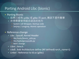 Porting Android Libc (bionic)
 Porting Bionic
    如果已經有 uclibc 或 glibc 的 port, 應該不是件難事
    非得需要使用組合語言的地方
       System call Wrapper, Startup code
       Setjmp / Longjmp, Atomic operation


 Reference change
    Libc : Syscall, Kernel Header
       libc/tools/bionic_utils.py
       libc/tools/gensyscalls.py
       MISC change
    Libm : fenv.h
    Libdl: Add Architecture define (#if defined(<arch_name>))
    Linker : Reference to ld.so (glibc)
 