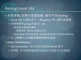 Porting Dalvik VM
 非常幸運, 如果只是要能動, 幾乎不用 Porting
   Dalvik VM 已經包含了一個 generic 用 c 寫的直譯器
   非得需要 Porting 的部分 : JNI
     使用組合語言來實作
       需要再寫一個 Hint 的產生方式
     Alternative: Porting libffi (foreign function interface library)
   以上兩種方法其實都需要寫組合語言
 DVM Optimization
   Fast Interpreter: 使用組語來處理 Dalvik 指令
   JITTER: 使用動態編譯器來最佳化熱區 (快取機制)
 