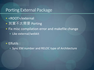 Porting External Package
 <ROOT>/external
 其實不太需要 Porting
 Fix misc compilation error and makefile change
    Like external/webkit


 Elfutils :
    Sync EM number and RELOC type of Architecture
 