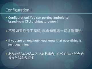 Configuration !
 Configuration! You can porting android to
 brand-new CPU architecture now!

 不過如果你是工程師, 就會知道這一切才剛開始


 If you are an engineer, you know that everything is
 just beginning

 あなたがエンジニアである場合, すべてはただ今始
 まったばかりです
 