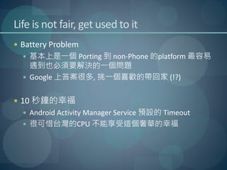 Life is not fair, get used to it
 Battery Problem
   基本上是一個 Porting 到 non-Phone 的platform 最容易
    遇到也必須要解決的一個問題
   Google 上答案很多, 挑一個喜歡的帶回家 (!?)


 10 秒鐘的幸福
   Android Activity Manager Service 預設的 Timeout
   很可惜台灣的CPU 不能享受這個奢華的幸福
 