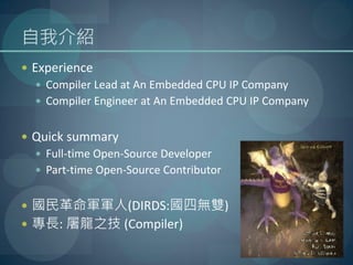 自我介紹
 Experience
   Compiler Lead at An Embedded CPU IP Company
   Compiler Engineer at An Embedded CPU IP Company


 Quick summary
   Full-time Open-Source Developer
   Part-time Open-Source Contributor


 國民革命軍軍人(DIRDS:國四無雙)
 專長: 屠龍之技 (Compiler)
 