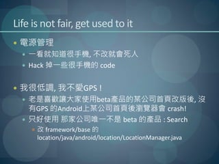 Life is not fair, get used to it
 電源管理
   一看就知道很手機, 不改就會死人
   Hack 掉一些很手機的 code


 我很低調, 我不愛GPS !
   老是喜歡讓大家使用beta產品的某公司首頁改版後, 沒
    有GPS 的Android上某公司首頁後瀏覽器會 crash!
   只好使用 那家公司唯一不是 beta 的產品 : Search
     改 framework/base 的
      location/java/android/location/LocationManager.java
 