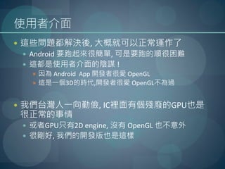 使用者介面
 這些問題都解決後, 大概就可以正常運作了
  Android 要跑起來很簡單, 可是要跑的順很困難
  這都是使用者介面的陰謀 !
    因為 Android App 開發者很愛 OpenGL
    這是一個3D的時代,開發者很愛 OpenGL不為過


 我們台灣人一向勤儉, IC裡面有個殘廢的GPU也是
很正常的事情
  或者GPU只有2D engine, 沒有 OpenGL 也不意外
  很剛好, 我們的開發版也是這樣
 