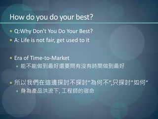 How do you do your best?
 Q:Why Don't You Do Your Best?
 A: Life is not fair, get used to it


 Era of Time-to-Market
   能不能做到最好還要問有沒有時間做到最好


 所以我們在這邊探討不探討”為何不”,只探討”如何”
   身為產品洪流下, 工程師的宿命
 