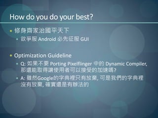 How do you do your best?
 修身齊家治國平天下
   欲爭服 Android 必先征服 GUI


 Optimization Guideline
   Q: 如果不要 Porting Pixelflinger 中的 Dynamic Compiler,
    那還能取得讓使用者可以接受的加速嗎?
   A: 雖然Google的字典裡只有放棄, 可是我們的字典裡
    沒有放棄, 確實還是有辦法的
 