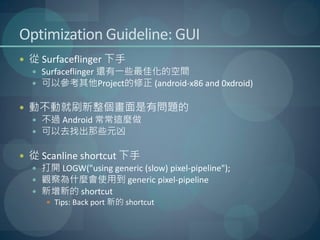 Optimization Guideline: GUI
 從 Surfaceflinger 下手
   Surfaceflinger 還有一些最佳化的空間
   可以參考其他Project的修正 (android-x86 and 0xdroid)


 動不動就刷新整個畫面是有問題的
   不過 Android 常常這麼做
   可以去找出那些元凶


 從 Scanline shortcut 下手
   打開 LOGW("using generic (slow) pixel-pipeline");
   觀察為什麼會使用到 generic pixel-pipeline
   新增新的 shortcut
       Tips: Back port 新的 shortcut
 