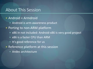 About This Session
 Android = Armdroid
   Android is arm-awareness product
 Porting to non-ARM platform
   x86 in not included: Android-x86 is very good project
   x86 is a faster CPU than ARM
   It’s good reference for us
 Reference platform at this session
   Andes architecture
 