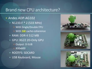 Brand new CPU architecture?
 Andes ADP-AG102
   N1233-F * 2 (533 MHz)
     With Single/Double FPU
     With SW cache-coherence
   RAM: DDR-II 512 MB
   GPU: XG22 2D-Only GPU
     Output: D-SUB
     800x600
   ROOTFS: SDCARD
   USB Keyboard, Mouse
 