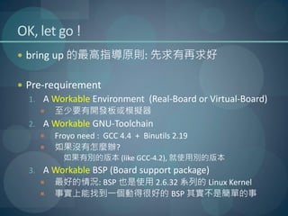 OK, let go !
 bring up 的最高指導原則: 先求有再求好


 Pre-requirement
  1. A Workable Environment (Real-Board or Virtual-Board)
      至少要有開發板或模擬器
  2. A Workable GNU-Toolchain
      Froyo need : GCC 4.4 + Binutils 2.19
      如果沒有怎麼辦?
          如果有別的版本 (like GCC-4.2), 就使用別的版本
  3. A Workable BSP (Board support package)
      最好的情況: BSP 也是使用 2.6.32 系列的 Linux Kernel
      事實上能找到一個動得很好的 BSP 其實不是簡單的事
 