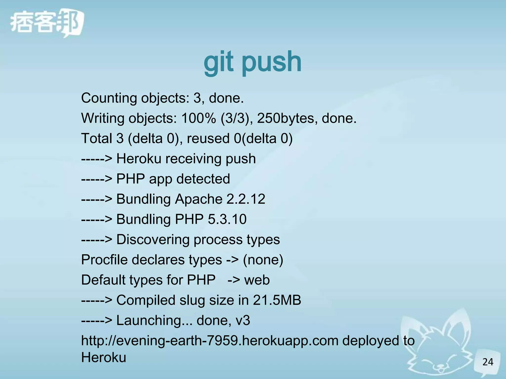 git push
Counting objects: 3, done.
Writing objects: 100% (3/3), 250bytes, done.
Total 3 (delta 0), reused 0(delta 0)
-----> Heroku receiving push
-----> PHP app detected
-----> Bundling Apache 2.2.12
-----> Bundling PHP 5.3.10
-----> Discovering process types
Procfile declares types -> (none)
Default types for PHP -> web
-----> Compiled slug size in 21.5MB
-----> Launching... done, v3
http://evening-earth-7959.herokuapp.com deployed to
Heroku                                                24
 