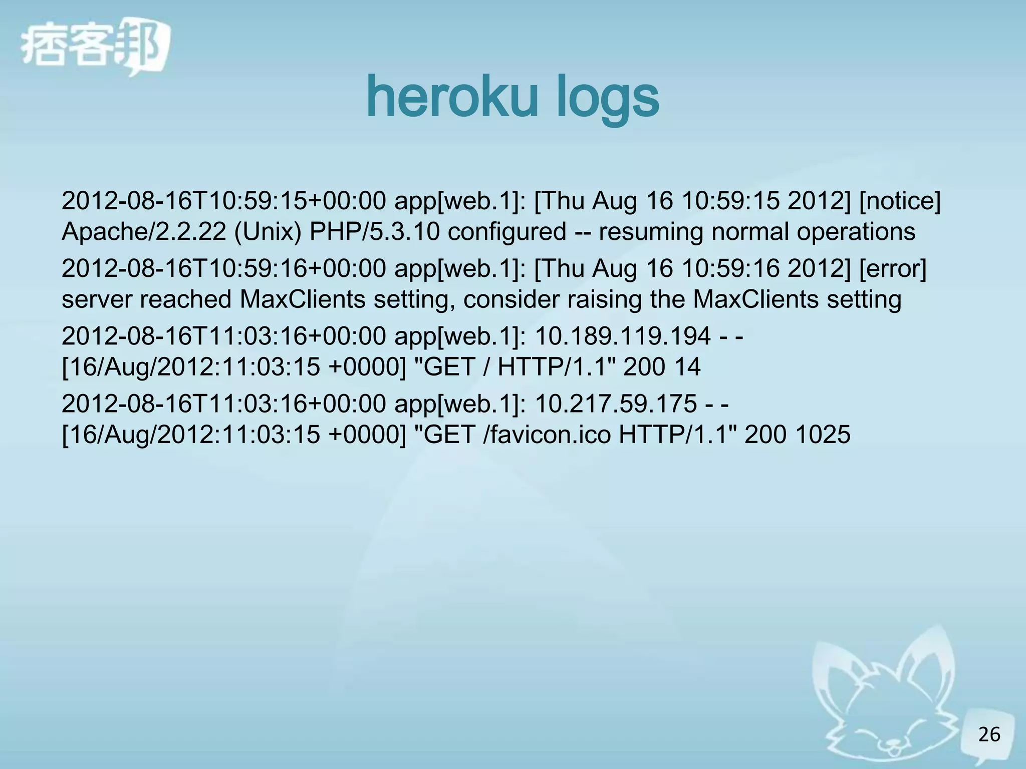heroku logs
2012-08-16T10:59:15+00:00 app[web.1]: [Thu Aug 16 10:59:15 2012] [notice]
Apache/2.2.22 (Unix) PHP/5.3.10 configured -- resuming normal operations
2012-08-16T10:59:16+00:00 app[web.1]: [Thu Aug 16 10:59:16 2012] [error]
server reached MaxClients setting, consider raising the MaxClients setting
2012-08-16T11:03:16+00:00 app[web.1]: 10.189.119.194 - -
[16/Aug/2012:11:03:15 +0000] "GET / HTTP/1.1" 200 14
2012-08-16T11:03:16+00:00 app[web.1]: 10.217.59.175 - -
[16/Aug/2012:11:03:15 +0000] "GET /favicon.ico HTTP/1.1" 200 1025




                                                                             26
 