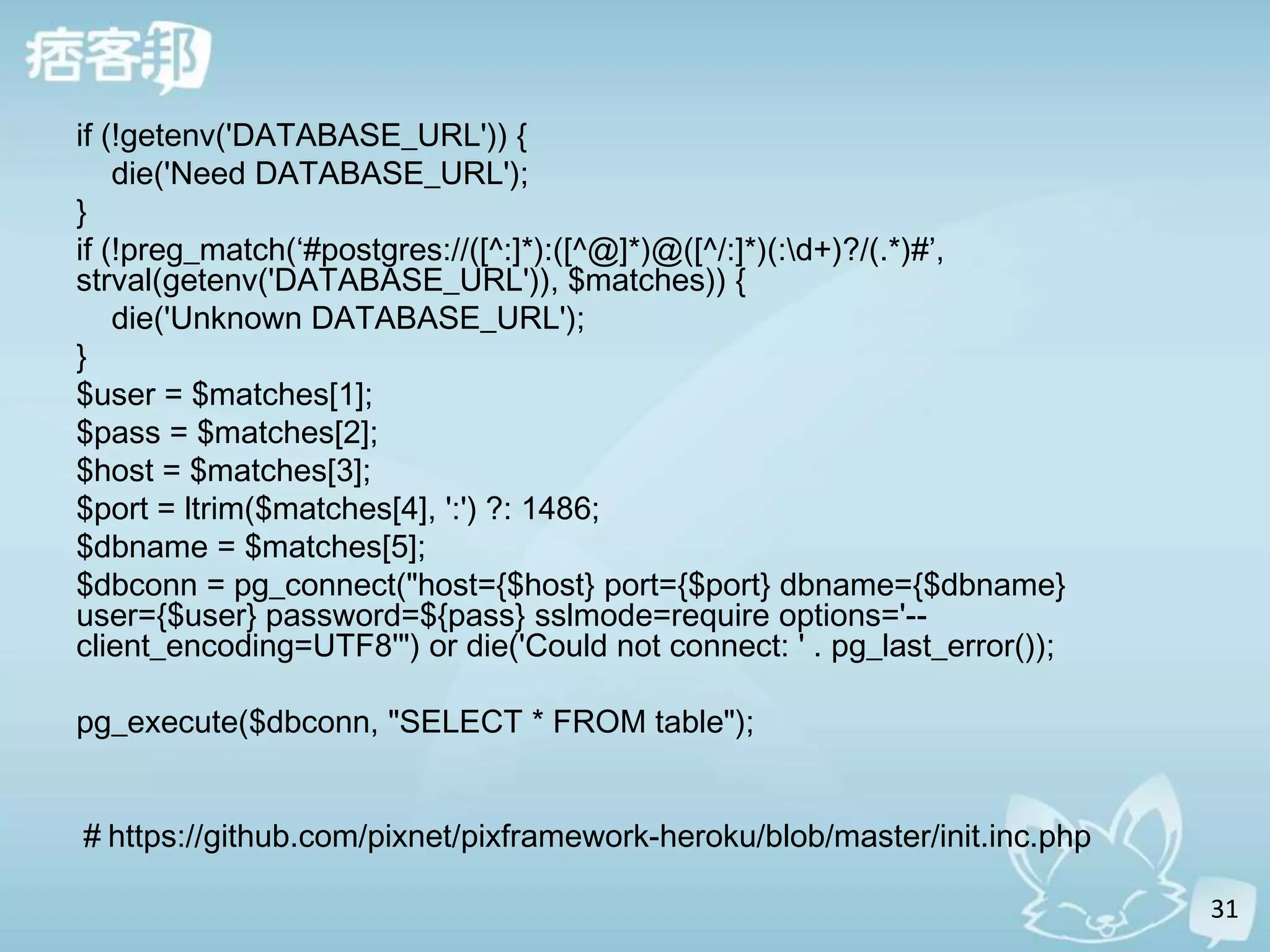 if (!getenv('DATABASE_URL')) {
    die('Need DATABASE_URL');
}
if (!preg_match(‘#postgres://([^:]*):([^@]*)@([^/:]*)(:d+)?/(.*)#’,
strval(getenv('DATABASE_URL')), $matches)) {
    die('Unknown DATABASE_URL');
}
$user = $matches[1];
$pass = $matches[2];
$host = $matches[3];
$port = ltrim($matches[4], ':') ?: 1486;
$dbname = $matches[5];
$dbconn = pg_connect("host={$host} port={$port} dbname={$dbname}
user={$user} password=${pass} sslmode=require options='--
client_encoding=UTF8'") or die('Could not connect: ' . pg_last_error());

pg_execute($dbconn, "SELECT * FROM table");


＃https://github.com/pixnet/pixframework-heroku/blob/master/init.inc.php

                                                                           31
 