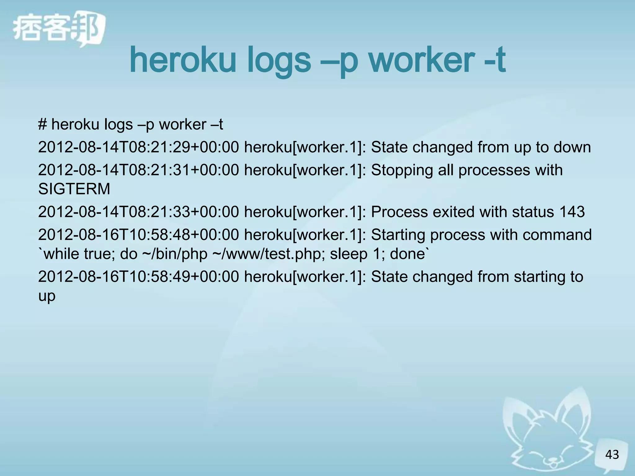 heroku logs –p worker -t
# heroku logs –p worker –t
2012-08-14T08:21:29+00:00 heroku[worker.1]: State changed from up to down
2012-08-14T08:21:31+00:00 heroku[worker.1]: Stopping all processes with
SIGTERM
2012-08-14T08:21:33+00:00 heroku[worker.1]: Process exited with status 143
2012-08-16T10:58:48+00:00 heroku[worker.1]: Starting process with command
`while true; do ~/bin/php ~/www/test.php; sleep 1; done`
2012-08-16T10:58:49+00:00 heroku[worker.1]: State changed from starting to
up




                                                                             43
 