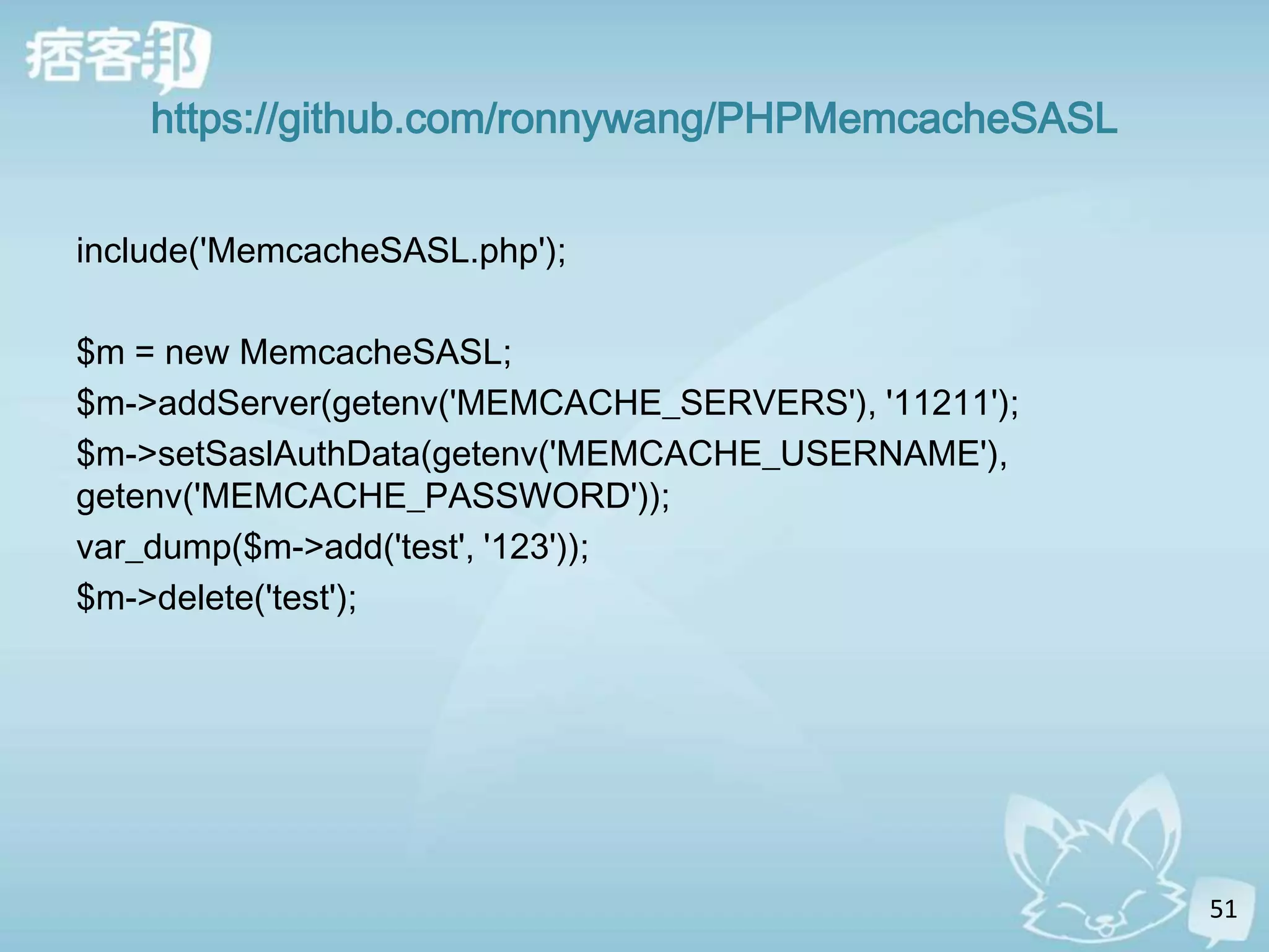 https://github.com/ronnywang/PHPMemcacheSASL


include('MemcacheSASL.php');

$m = new MemcacheSASL;
$m->addServer(getenv('MEMCACHE_SERVERS'), '11211');
$m->setSaslAuthData(getenv('MEMCACHE_USERNAME'),
getenv('MEMCACHE_PASSWORD'));
var_dump($m->add('test', '123'));
$m->delete('test');




                                                      51
 