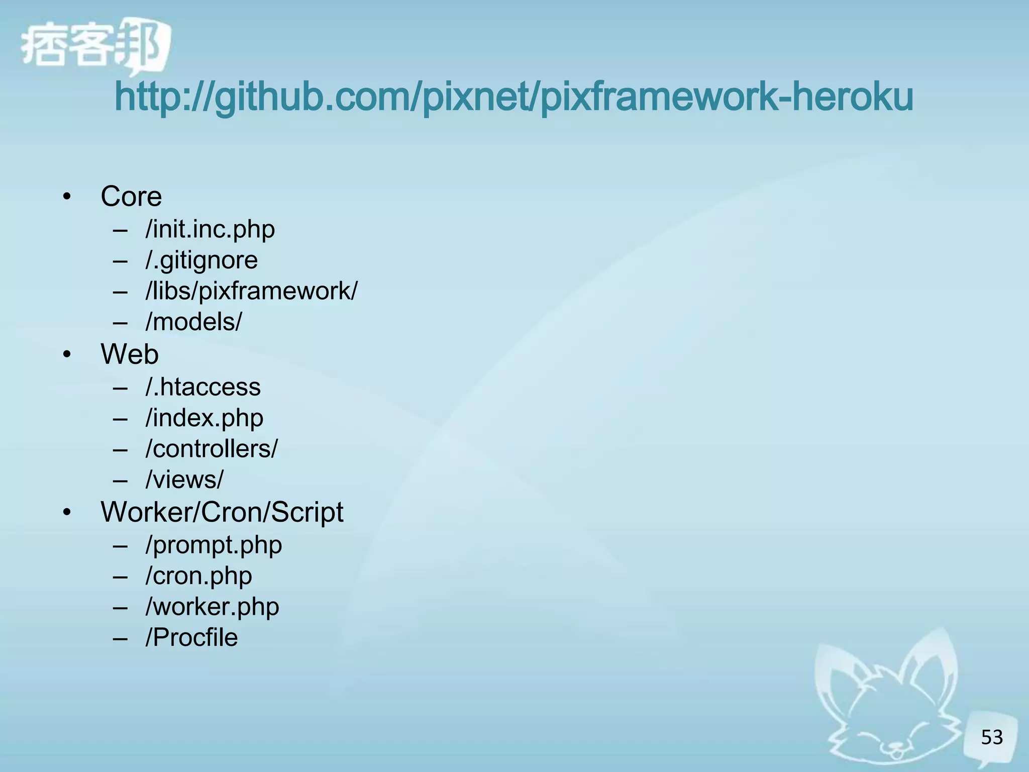 http://github.com/pixnet/pixframework-heroku

• Core
   –   /init.inc.php
   –   /.gitignore
   –   /libs/pixframework/
   –   /models/
• Web
   –   /.htaccess
   –   /index.php
   –   /controllers/
   –   /views/
• Worker/Cron/Script
   –   /prompt.php
   –   /cron.php
   –   /worker.php
   –   /Procfile


                                                  53
 